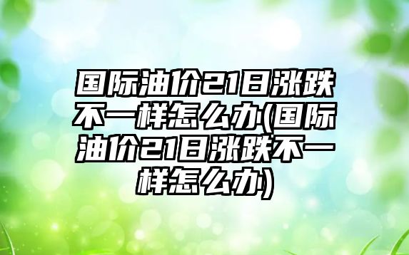 國際油價21日漲跌不一樣怎么辦(國際油價21日漲跌不一樣怎么辦)