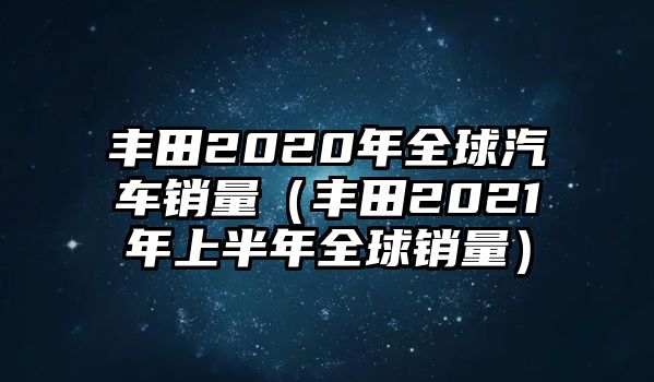 豐田2020年全球汽車(chē)銷(xiāo)量（豐田2021年上半年全球銷(xiāo)量）