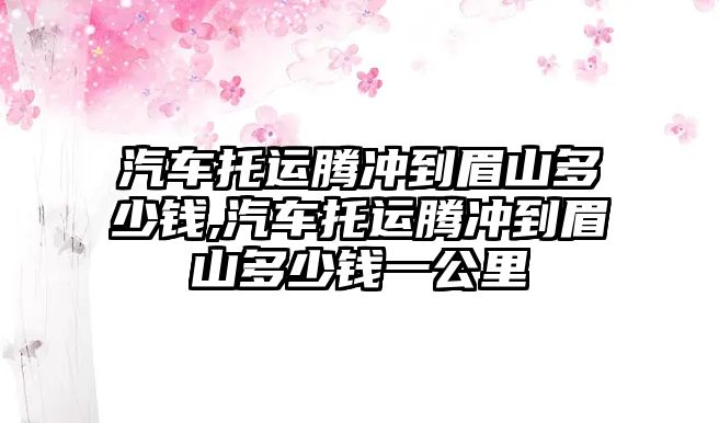 汽車托運騰沖到眉山多少錢,汽車托運騰沖到眉山多少錢一公里