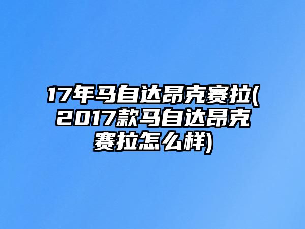 17年馬自達昂克賽拉(2017款馬自達昂克賽拉怎么樣)