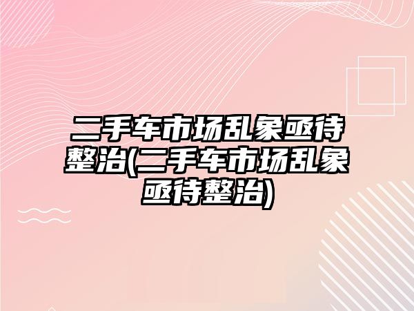 二手車(chē)市場(chǎng)亂象亟待整治(二手車(chē)市場(chǎng)亂象亟待整治)