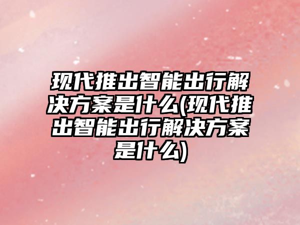 現(xiàn)代推出智能出行解決方案是什么(現(xiàn)代推出智能出行解決方案是什么)