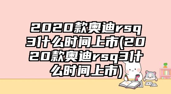 2020款奧迪rsq3什么時間上市(2020款奧迪rsq3什么時間上市)