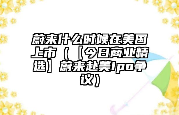 蔚來什么時候在美國上市（【今日商業(yè)精選】蔚來赴美ipo爭議）