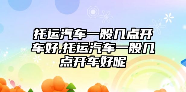 托運汽車一般幾點開車好,托運汽車一般幾點開車好呢