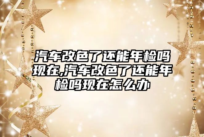 汽車改色了還能年檢嗎現(xiàn)在,汽車改色了還能年檢嗎現(xiàn)在怎么辦