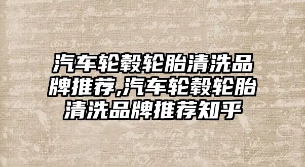 汽車輪轂輪胎清洗品牌推薦,汽車輪轂輪胎清洗品牌推薦知乎