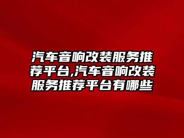 汽車音響改裝服務(wù)推薦平臺,汽車音響改裝服務(wù)推薦平臺有哪些