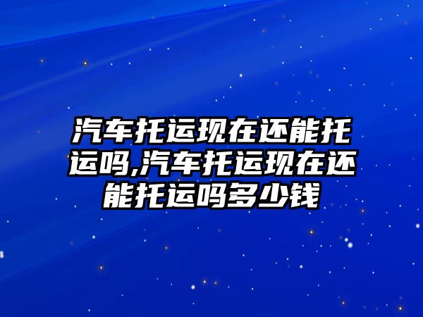 汽車托運現(xiàn)在還能托運嗎,汽車托運現(xiàn)在還能托運嗎多少錢