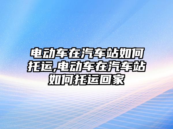 電動車在汽車站如何托運(yùn),電動車在汽車站如何托運(yùn)回家