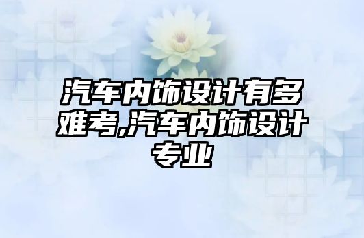 汽車內(nèi)飾設(shè)計有多難考,汽車內(nèi)飾設(shè)計專業(yè)