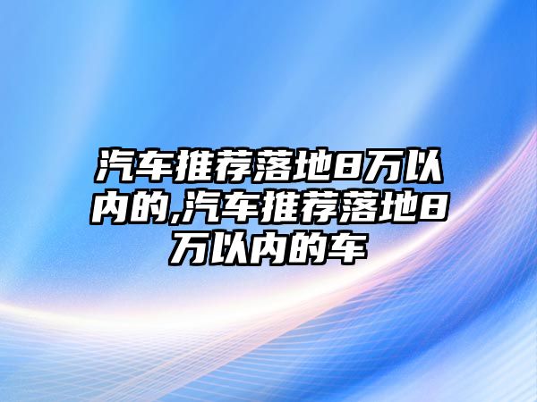 汽車(chē)推薦落地8萬(wàn)以?xún)?nèi)的,汽車(chē)推薦落地8萬(wàn)以?xún)?nèi)的車(chē)