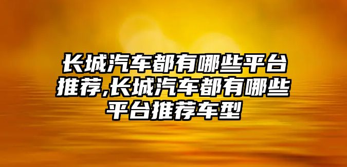 長城汽車都有哪些平臺推薦,長城汽車都有哪些平臺推薦車型