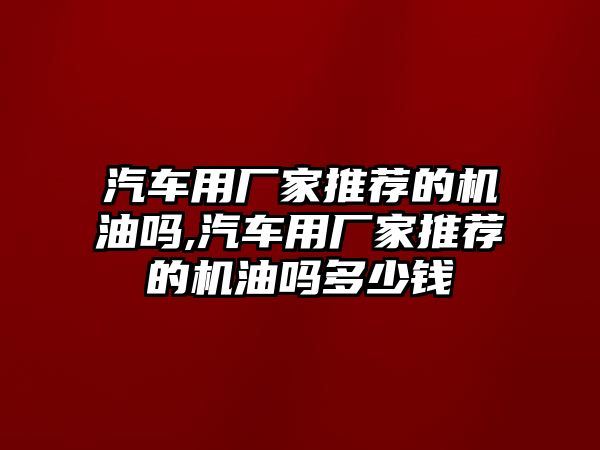 汽車用廠家推薦的機(jī)油嗎,汽車用廠家推薦的機(jī)油嗎多少錢