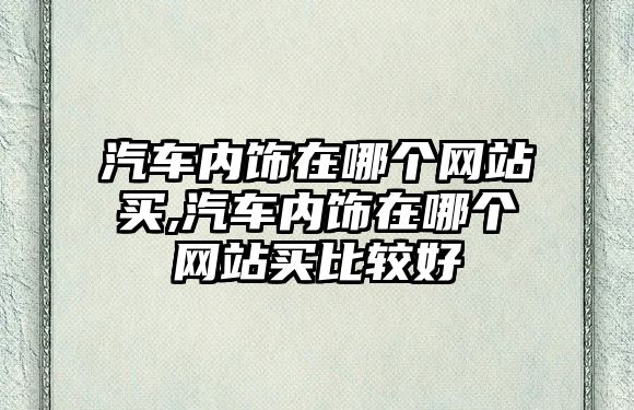 汽車內(nèi)飾在哪個(gè)網(wǎng)站買,汽車內(nèi)飾在哪個(gè)網(wǎng)站買比較好