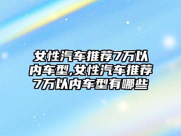 女性汽車推薦7萬(wàn)以內(nèi)車型,女性汽車推薦7萬(wàn)以內(nèi)車型有哪些