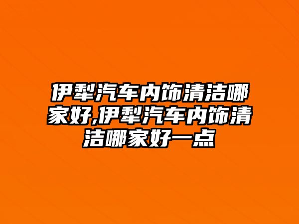 伊犁汽車(chē)內(nèi)飾清潔哪家好,伊犁汽車(chē)內(nèi)飾清潔哪家好一點(diǎn)