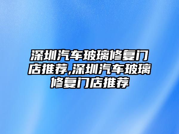 深圳汽車玻璃修復(fù)門店推薦,深圳汽車玻璃修復(fù)門店推薦