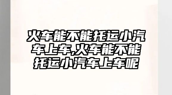 火車能不能托運小汽車上車,火車能不能托運小汽車上車呢