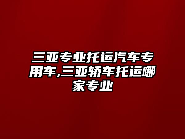 三亞專業(yè)托運汽車專用車,三亞轎車托運哪家專業(yè)