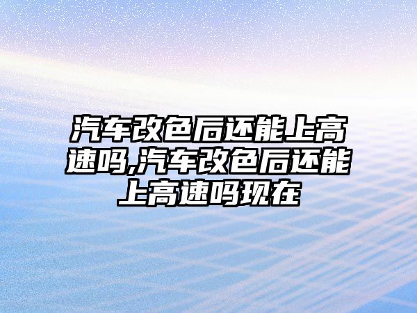 汽車改色后還能上高速嗎,汽車改色后還能上高速嗎現(xiàn)在