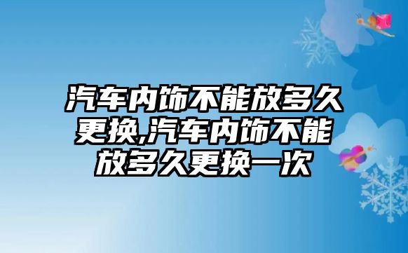 汽車內(nèi)飾不能放多久更換,汽車內(nèi)飾不能放多久更換一次