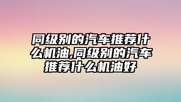 同級(jí)別的汽車推薦什么機(jī)油,同級(jí)別的汽車推薦什么機(jī)油好