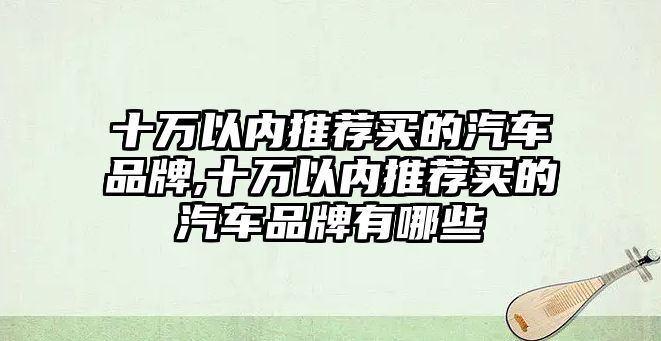 十萬以內(nèi)推薦買的汽車品牌,十萬以內(nèi)推薦買的汽車品牌有哪些