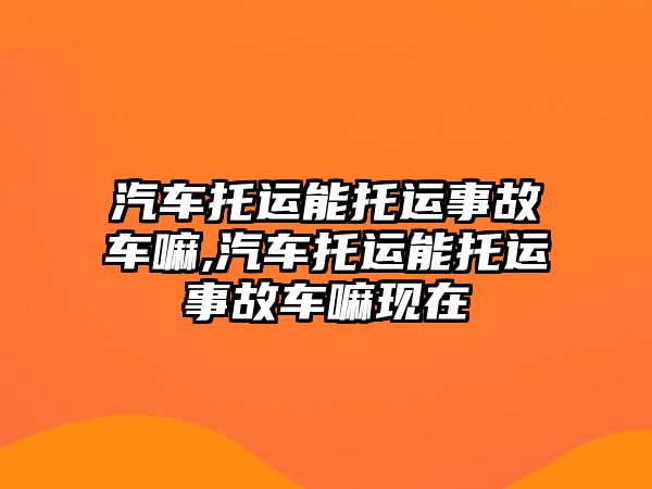 汽車托運能托運事故車嘛,汽車托運能托運事故車嘛現(xiàn)在