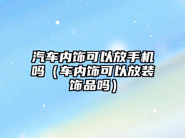 汽車內(nèi)飾可以放手機(jī)嗎（車內(nèi)飾可以放裝飾品嗎）