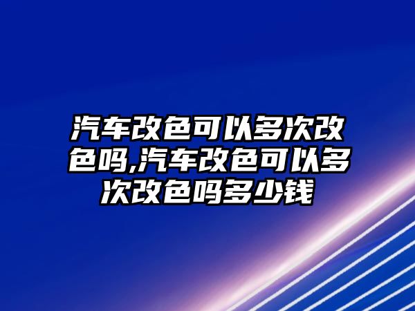 汽車改色可以多次改色嗎,汽車改色可以多次改色嗎多少錢