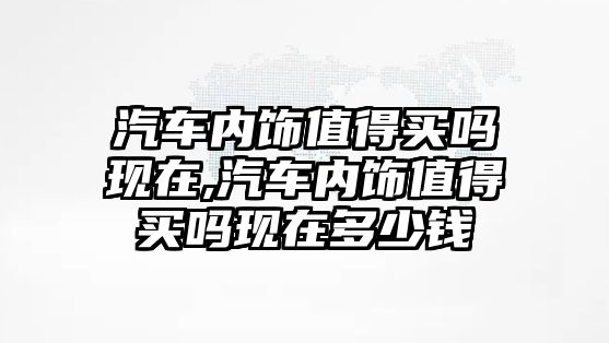 汽車內(nèi)飾值得買嗎現(xiàn)在,汽車內(nèi)飾值得買嗎現(xiàn)在多少錢