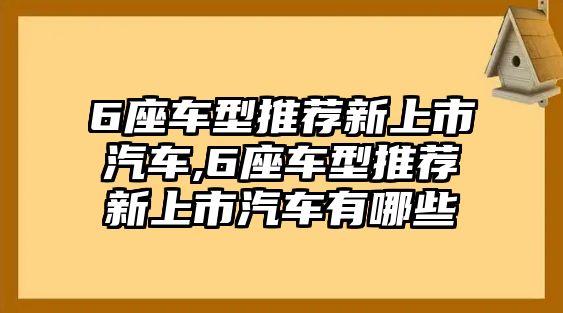 6座車型推薦新上市汽車,6座車型推薦新上市汽車有哪些