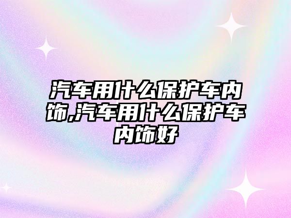 汽車用什么保護車內(nèi)飾,汽車用什么保護車內(nèi)飾好