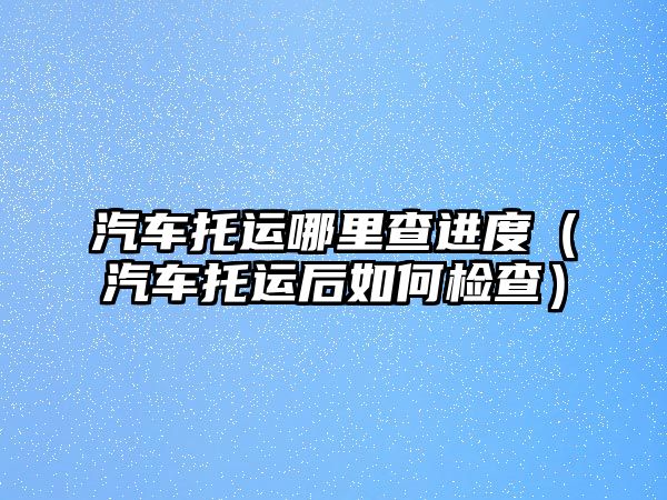 汽車托運哪里查進度（汽車托運后如何檢查）