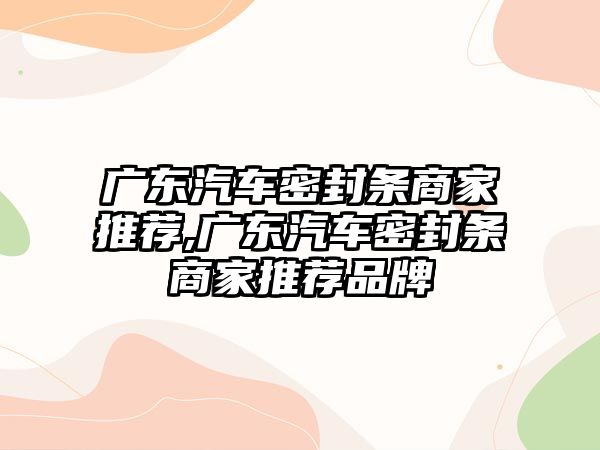 廣東汽車密封條商家推薦,廣東汽車密封條商家推薦品牌