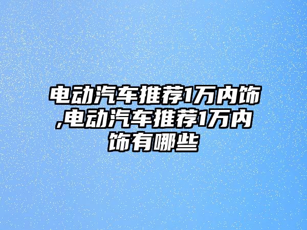 電動汽車推薦1萬內(nèi)飾,電動汽車推薦1萬內(nèi)飾有哪些