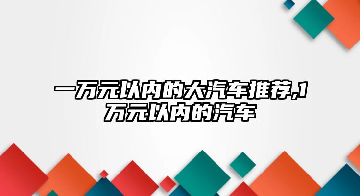 一萬(wàn)元以?xún)?nèi)的大汽車(chē)推薦,1萬(wàn)元以?xún)?nèi)的汽車(chē)