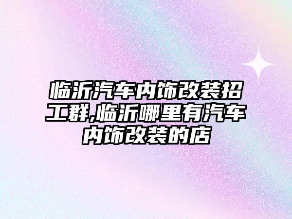 臨沂汽車內(nèi)飾改裝招工群,臨沂哪里有汽車內(nèi)飾改裝的店