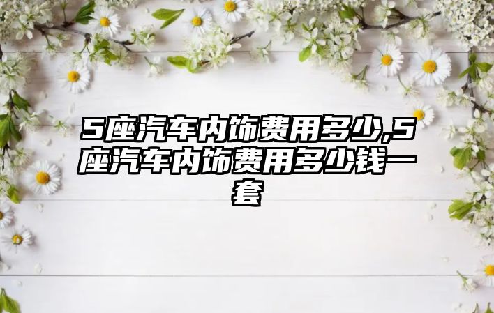 5座汽車內(nèi)飾費(fèi)用多少,5座汽車內(nèi)飾費(fèi)用多少錢一套