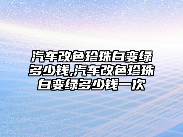 汽車改色珍珠白變綠多少錢,汽車改色珍珠白變綠多少錢一次