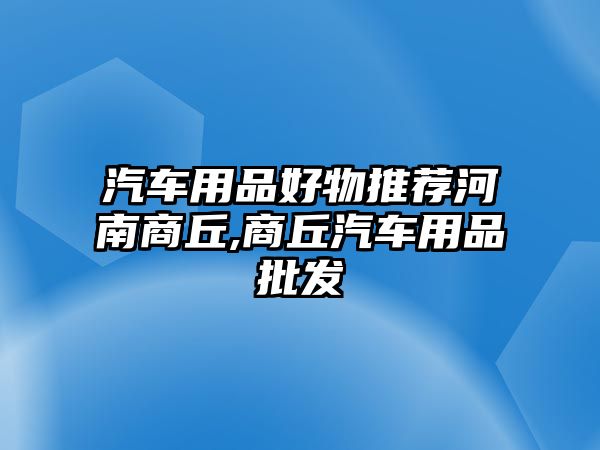 汽車用品好物推薦河南商丘,商丘汽車用品批發(fā)