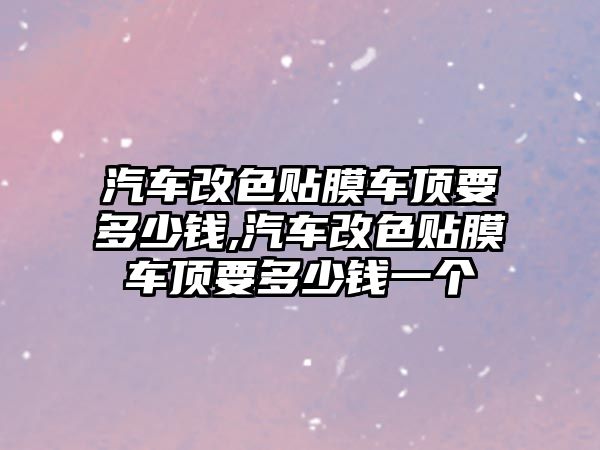 汽車改色貼膜車頂要多少錢,汽車改色貼膜車頂要多少錢一個(gè)