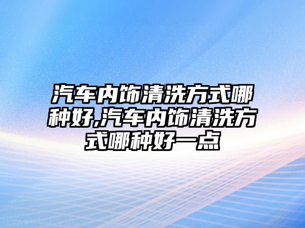 汽車內(nèi)飾清洗方式哪種好,汽車內(nèi)飾清洗方式哪種好一點(diǎn)