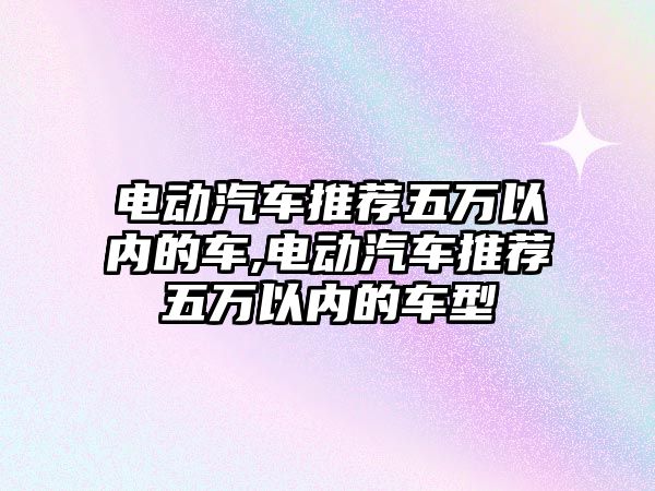 電動汽車推薦五萬以內(nèi)的車,電動汽車推薦五萬以內(nèi)的車型