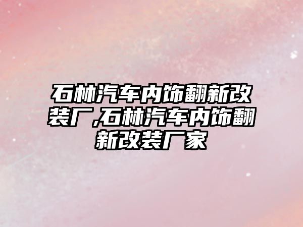 石林汽車內(nèi)飾翻新改裝廠,石林汽車內(nèi)飾翻新改裝廠家