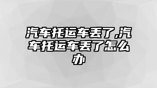 汽車托運(yùn)車丟了,汽車托運(yùn)車丟了怎么辦