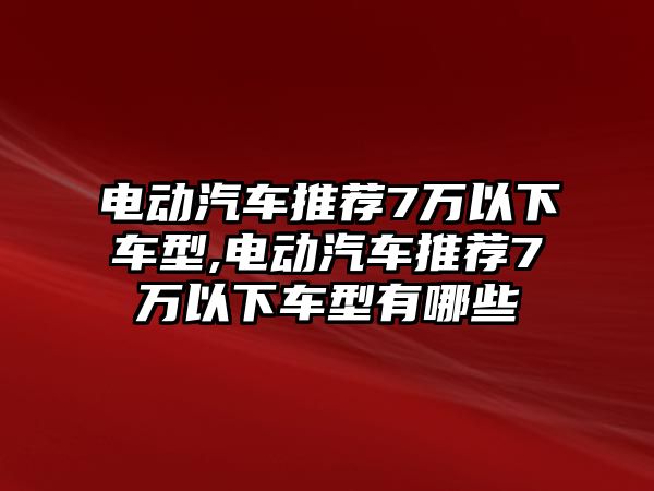 電動汽車推薦7萬以下車型,電動汽車推薦7萬以下車型有哪些