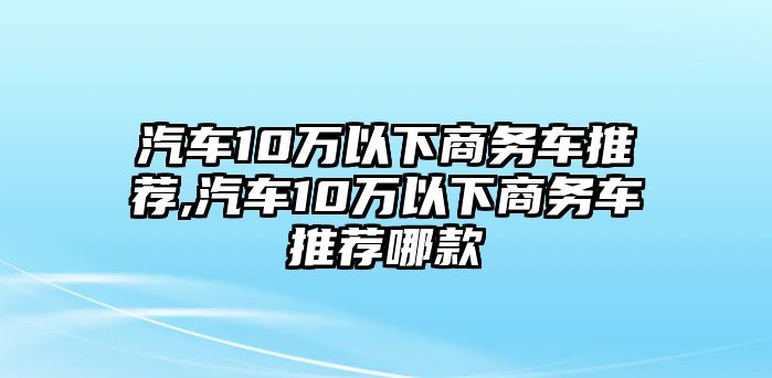 汽車10萬以下商務(wù)車推薦,汽車10萬以下商務(wù)車推薦哪款