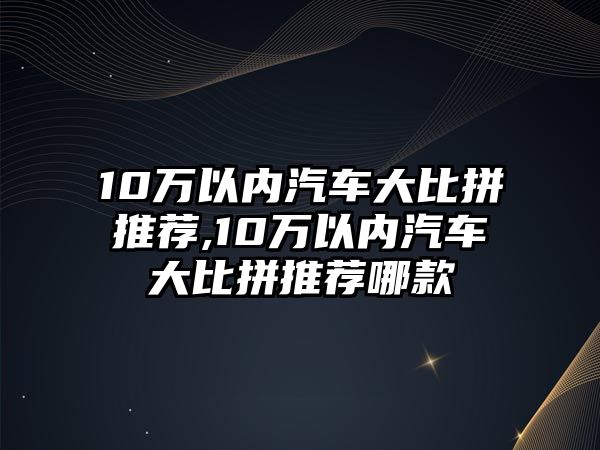 10萬以內(nèi)汽車大比拼推薦,10萬以內(nèi)汽車大比拼推薦哪款